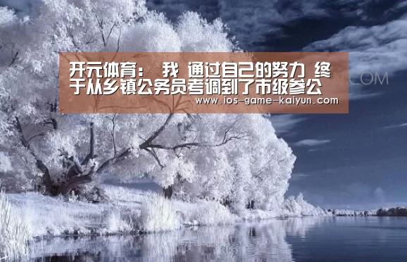 开元体育:
我 通过自己的努力 终于从乡镇公务员考调到了市级参公岗位(图1) 开元体育